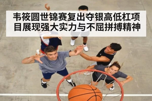 韦筱圆世锦赛复出夺银高低杠项目展现强大实力与不屈拼搏精神